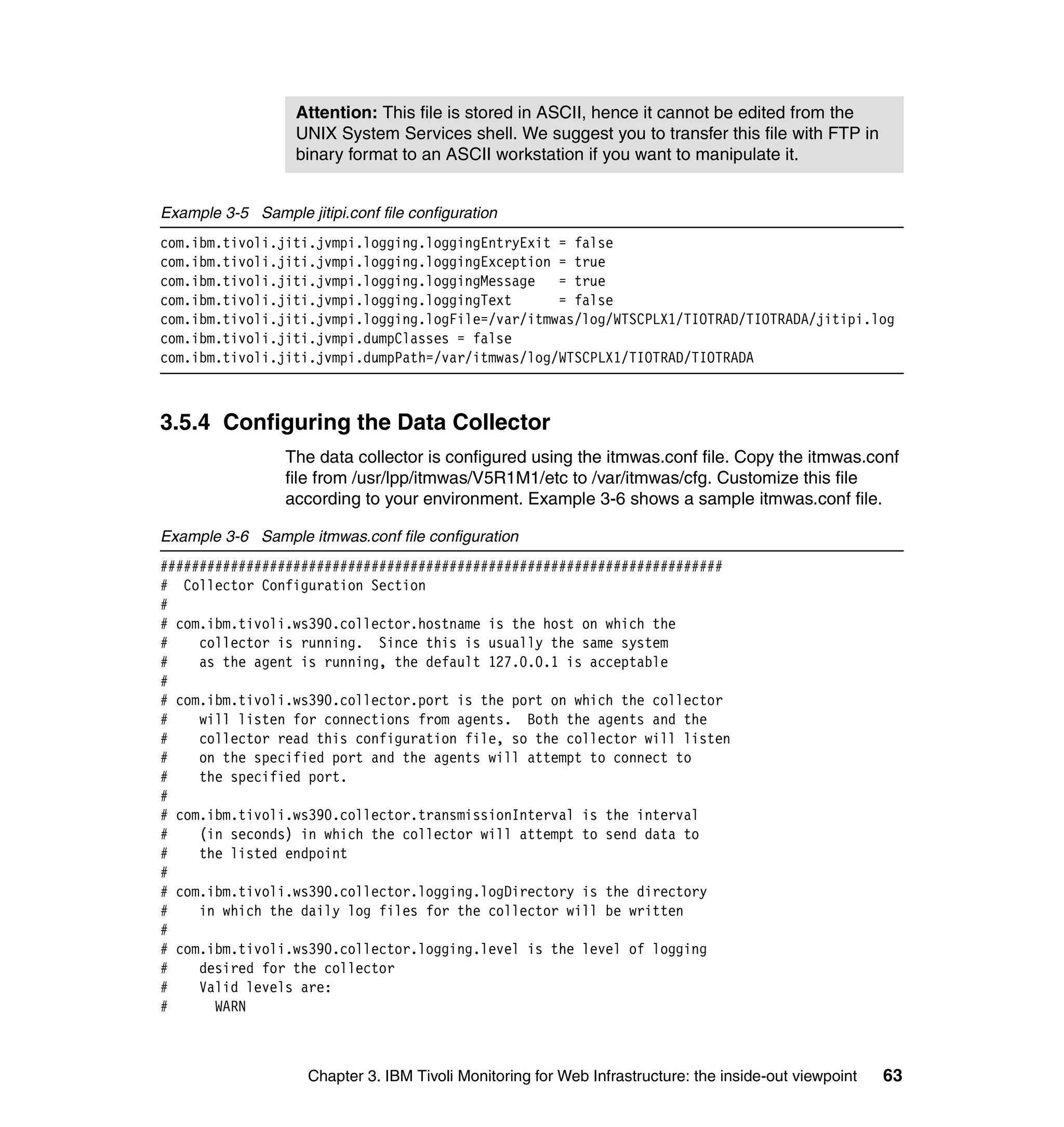 Attention: This file is stored in ASCII, hence it cannot be edited from the
                   UNIX System Services shell. We suggest you to transfer this file with FTP in
                   binary format to an ASCII workstation if you want to manipulate it.


Example 3-5 Sample jitipi.conf file configuration
com.ibm.tivoli.jiti.jvmpi.logging.loggingEntryExit = false
com.ibm.tivoli.jiti.jvmpi.logging.loggingException = true
com.ibm.tivoli.jiti.jvmpi.logging.loggingMessage = true
com.ibm.tivoli.jiti.jvmpi.logging.loggingText      = false
com.ibm.tivoli.jiti.jvmpi.logging.logFile=/var/itmwas/log/WTSCPLX1/TIOTRAD/TIOTRADA/jitipi.log
com.ibm.tivoli.jiti.jvmpi.dumpClasses = false
com.ibm.tivoli.jiti.jvmpi.dumpPath=/var/itmwas/log/WTSCPLX1/TIOTRAD/TIOTRADA



3.5.4 Configuring the Data Collector
                  The data collector is configured using the itmwas.conf file. Copy the itmwas.conf
                  file from /usr/lpp/itmwas/V5R1M1/etc to /var/itmwas/cfg. Customize this file
                  according to your environment. Example 3-6 shows a sample itmwas.conf file.

Example 3-6 Sample itmwas.conf file configuration
########################################################################
# Collector Configuration Section
#
# com.ibm.tivoli.ws390.collector.hostname is the host on which the
#    collector is running. Since this is usually the same system
#    as the agent is running, the default 127.0.0.1 is acceptable
#
# com.ibm.tivoli.ws390.collector.port is the port on which the collector
#    will listen for connections from agents. Both the agents and the
#    collector read this configuration file, so the collector will listen
#    on the specified port and the agents will attempt to connect to
#    the specified port.
#
# com.ibm.tivoli.ws390.collector.transmissionInterval is the interval
#    (in seconds) in which the collector will attempt to send data to
#    the listed endpoint
#
# com.ibm.tivoli.ws390.collector.logging.logDirectory is the directory
#    in which the daily log files for the collector will be written
#
# com.ibm.tivoli.ws390.collector.logging.level is the level of logging
#    desired for the collector
#    Valid levels are:
#      WARN



                     Chapter 3. IBM Tivoli Monitoring for Web Infrastructure: the inside-out viewpoint   63
 