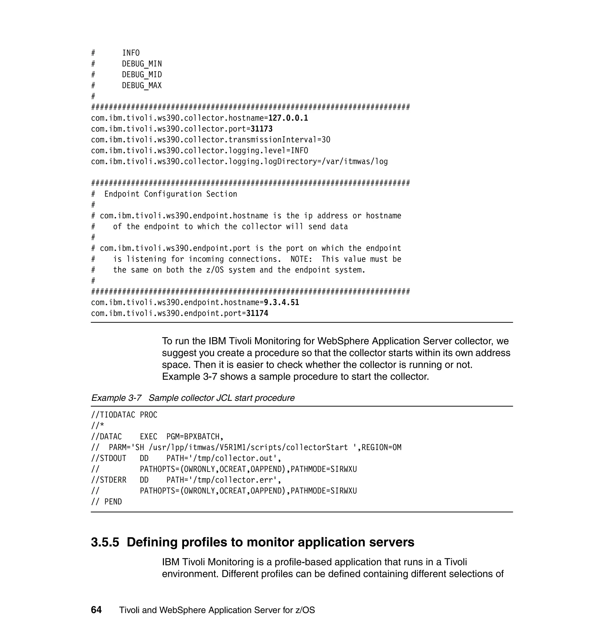 #      INFO
#      DEBUG_MIN
#      DEBUG_MID
#      DEBUG_MAX
#
########################################################################
com.ibm.tivoli.ws390.collector.hostname=127.0.0.1
com.ibm.tivoli.ws390.collector.port=31173
com.ibm.tivoli.ws390.collector.transmissionInterval=30
com.ibm.tivoli.ws390.collector.logging.level=INFO
com.ibm.tivoli.ws390.collector.logging.logDirectory=/var/itmwas/log

########################################################################
# Endpoint Configuration Section
#
# com.ibm.tivoli.ws390.endpoint.hostname is the ip address or hostname
#    of the endpoint to which the collector will send data
#
# com.ibm.tivoli.ws390.endpoint.port is the port on which the endpoint
#    is listening for incoming connections. NOTE: This value must be
#    the same on both the z/OS system and the endpoint system.
#
########################################################################
com.ibm.tivoli.ws390.endpoint.hostname=9.3.4.51
com.ibm.tivoli.ws390.endpoint.port=31174


                To run the IBM Tivoli Monitoring for WebSphere Application Server collector, we
                suggest you create a procedure so that the collector starts within its own address
                space. Then it is easier to check whether the collector is running or not.
                Example 3-7 shows a sample procedure to start the collector.

Example 3-7 Sample collector JCL start procedure
//TIODATAC PROC
//*
//DATAC    EXEC PGM=BPXBATCH,
// PARM='SH /usr/lpp/itmwas/V5R1M1/scripts/collectorStart ',REGION=0M
//STDOUT DD      PATH='/tmp/collector.out',
//         PATHOPTS=(OWRONLY,OCREAT,OAPPEND),PATHMODE=SIRWXU
//STDERR DD      PATH='/tmp/collector.err',
//         PATHOPTS=(OWRONLY,OCREAT,OAPPEND),PATHMODE=SIRWXU
// PEND



3.5.5 Defining profiles to monitor application servers
                IBM Tivoli Monitoring is a profile-based application that runs in a Tivoli
                environment. Different profiles can be defined containing different selections of


64    Tivoli and WebSphere Application Server for z/OS
 