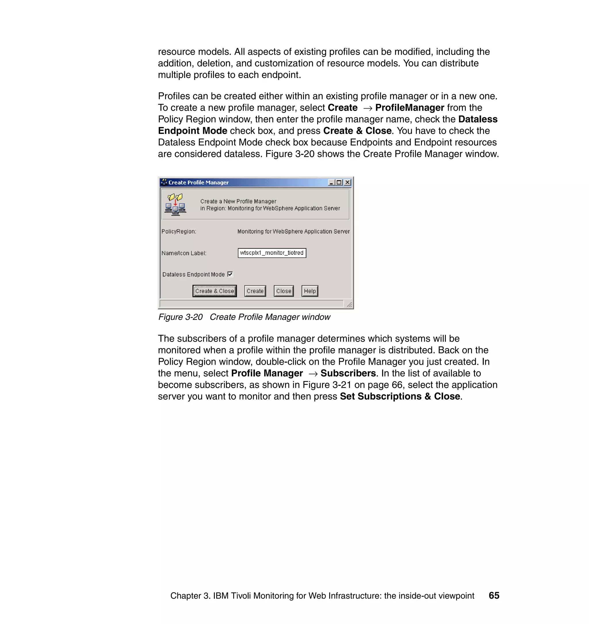 resource models. All aspects of existing profiles can be modified, including the
addition, deletion, and customization of resource models. You can distribute
multiple profiles to each endpoint.

Profiles can be created either within an existing profile manager or in a new one.
To create a new profile manager, select Create → ProfileManager from the
Policy Region window, then enter the profile manager name, check the Dataless
Endpoint Mode check box, and press Create & Close. You have to check the
Dataless Endpoint Mode check box because Endpoints and Endpoint resources
are considered dataless. Figure 3-20 shows the Create Profile Manager window.




Figure 3-20 Create Profile Manager window

The subscribers of a profile manager determines which systems will be
monitored when a profile within the profile manager is distributed. Back on the
Policy Region window, double-click on the Profile Manager you just created. In
the menu, select Profile Manager → Subscribers. In the list of available to
become subscribers, as shown in Figure 3-21 on page 66, select the application
server you want to monitor and then press Set Subscriptions & Close.




   Chapter 3. IBM Tivoli Monitoring for Web Infrastructure: the inside-out viewpoint   65
 