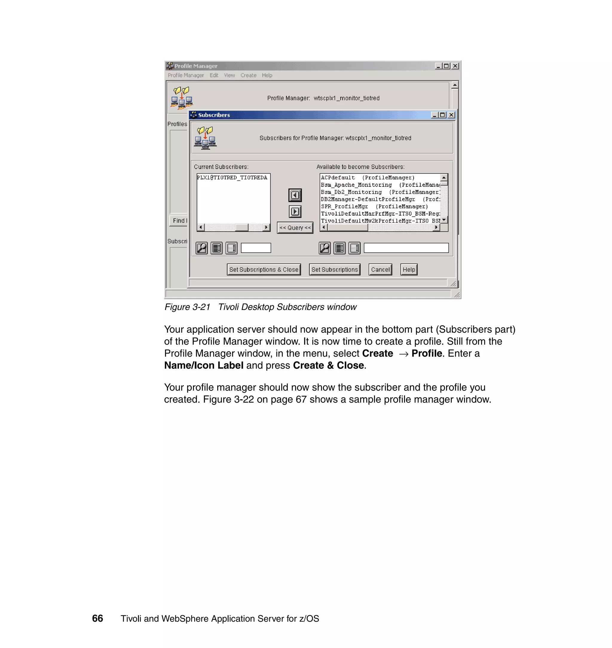Figure 3-21 Tivoli Desktop Subscribers window

               Your application server should now appear in the bottom part (Subscribers part)
               of the Profile Manager window. It is now time to create a profile. Still from the
               Profile Manager window, in the menu, select Create → Profile. Enter a
               Name/Icon Label and press Create & Close.

               Your profile manager should now show the subscriber and the profile you
               created. Figure 3-22 on page 67 shows a sample profile manager window.




66   Tivoli and WebSphere Application Server for z/OS
 