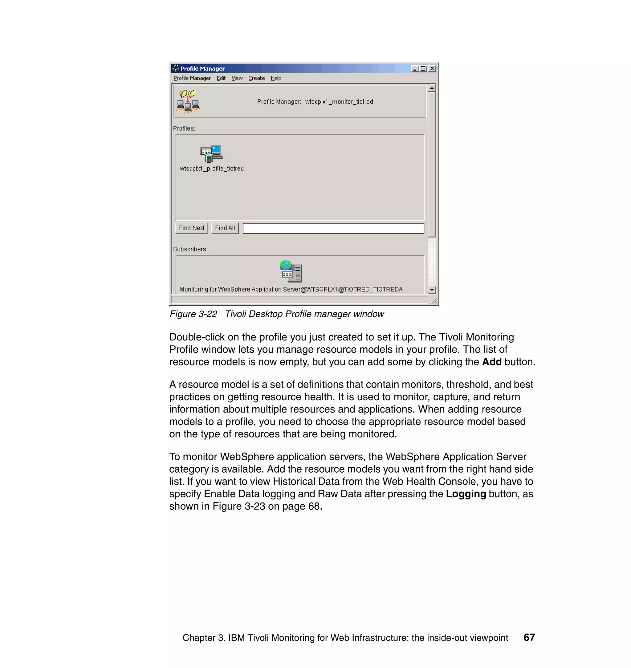 Figure 3-22 Tivoli Desktop Profile manager window

Double-click on the profile you just created to set it up. The Tivoli Monitoring
Profile window lets you manage resource models in your profile. The list of
resource models is now empty, but you can add some by clicking the Add button.

A resource model is a set of definitions that contain monitors, threshold, and best
practices on getting resource health. It is used to monitor, capture, and return
information about multiple resources and applications. When adding resource
models to a profile, you need to choose the appropriate resource model based
on the type of resources that are being monitored.

To monitor WebSphere application servers, the WebSphere Application Server
category is available. Add the resource models you want from the right hand side
list. If you want to view Historical Data from the Web Health Console, you have to
specify Enable Data logging and Raw Data after pressing the Logging button, as
shown in Figure 3-23 on page 68.




   Chapter 3. IBM Tivoli Monitoring for Web Infrastructure: the inside-out viewpoint   67
 
