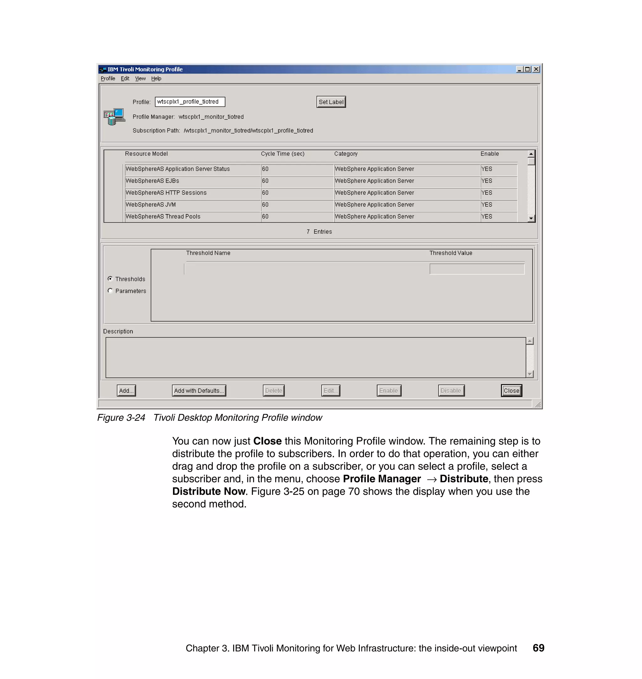 Figure 3-24 Tivoli Desktop Monitoring Profile window

                 You can now just Close this Monitoring Profile window. The remaining step is to
                 distribute the profile to subscribers. In order to do that operation, you can either
                 drag and drop the profile on a subscriber, or you can select a profile, select a
                 subscriber and, in the menu, choose Profile Manager → Distribute, then press
                 Distribute Now. Figure 3-25 on page 70 shows the display when you use the
                 second method.




                    Chapter 3. IBM Tivoli Monitoring for Web Infrastructure: the inside-out viewpoint   69
 