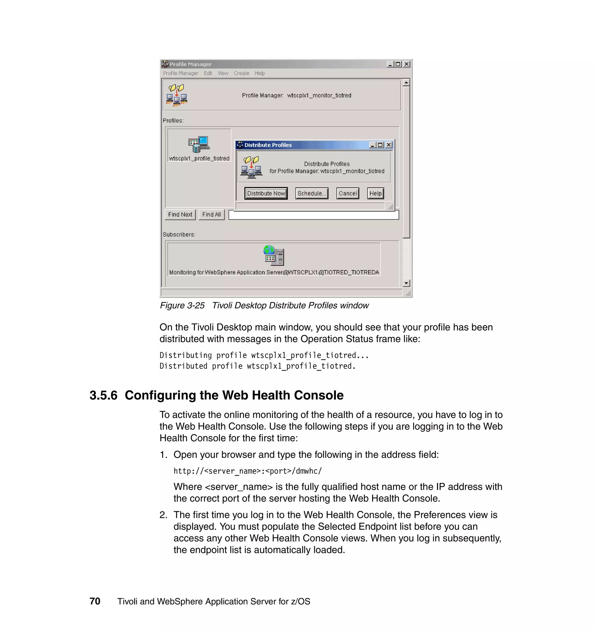 Figure 3-25 Tivoli Desktop Distribute Profiles window

               On the Tivoli Desktop main window, you should see that your profile has been
               distributed with messages in the Operation Status frame like:
               Distributing profile wtscplx1_profile_tiotred...
               Distributed profile wtscplx1_profile_tiotred.


3.5.6 Configuring the Web Health Console
               To activate the online monitoring of the health of a resource, you have to log in to
               the Web Health Console. Use the following steps if you are logging in to the Web
               Health Console for the first time:
               1. Open your browser and type the following in the address field:
                  http://<server_name>:<port>/dmwhc/
                  Where <server_name> is the fully qualified host name or the IP address with
                  the correct port of the server hosting the Web Health Console.
               2. The first time you log in to the Web Health Console, the Preferences view is
                  displayed. You must populate the Selected Endpoint list before you can
                  access any other Web Health Console views. When you log in subsequently,
                  the endpoint list is automatically loaded.




70   Tivoli and WebSphere Application Server for z/OS
 