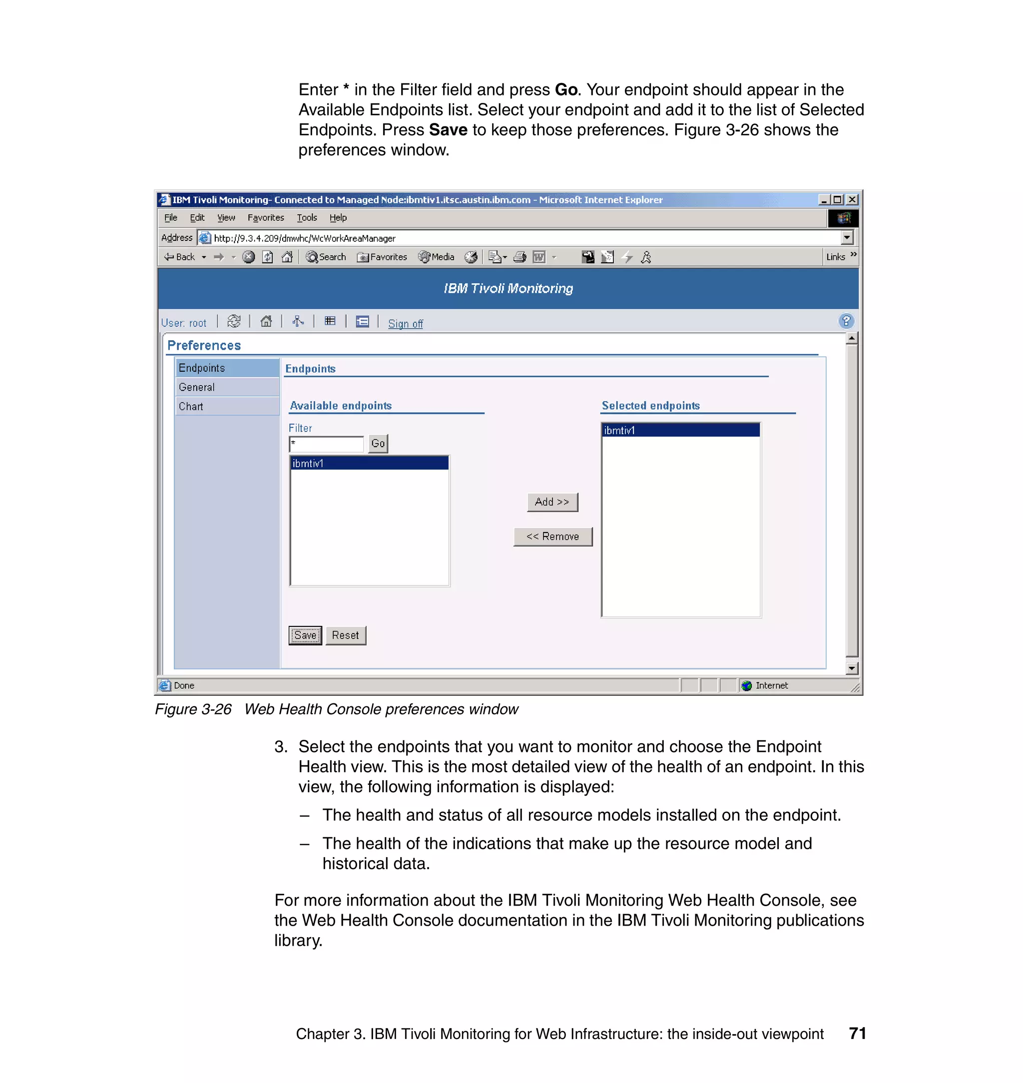 Enter * in the Filter field and press Go. Your endpoint should appear in the
                   Available Endpoints list. Select your endpoint and add it to the list of Selected
                   Endpoints. Press Save to keep those preferences. Figure 3-26 shows the
                   preferences window.




Figure 3-26 Web Health Console preferences window

                3. Select the endpoints that you want to monitor and choose the Endpoint
                   Health view. This is the most detailed view of the health of an endpoint. In this
                   view, the following information is displayed:
                   – The health and status of all resource models installed on the endpoint.
                   – The health of the indications that make up the resource model and
                     historical data.

                For more information about the IBM Tivoli Monitoring Web Health Console, see
                the Web Health Console documentation in the IBM Tivoli Monitoring publications
                library.




                   Chapter 3. IBM Tivoli Monitoring for Web Infrastructure: the inside-out viewpoint   71
 