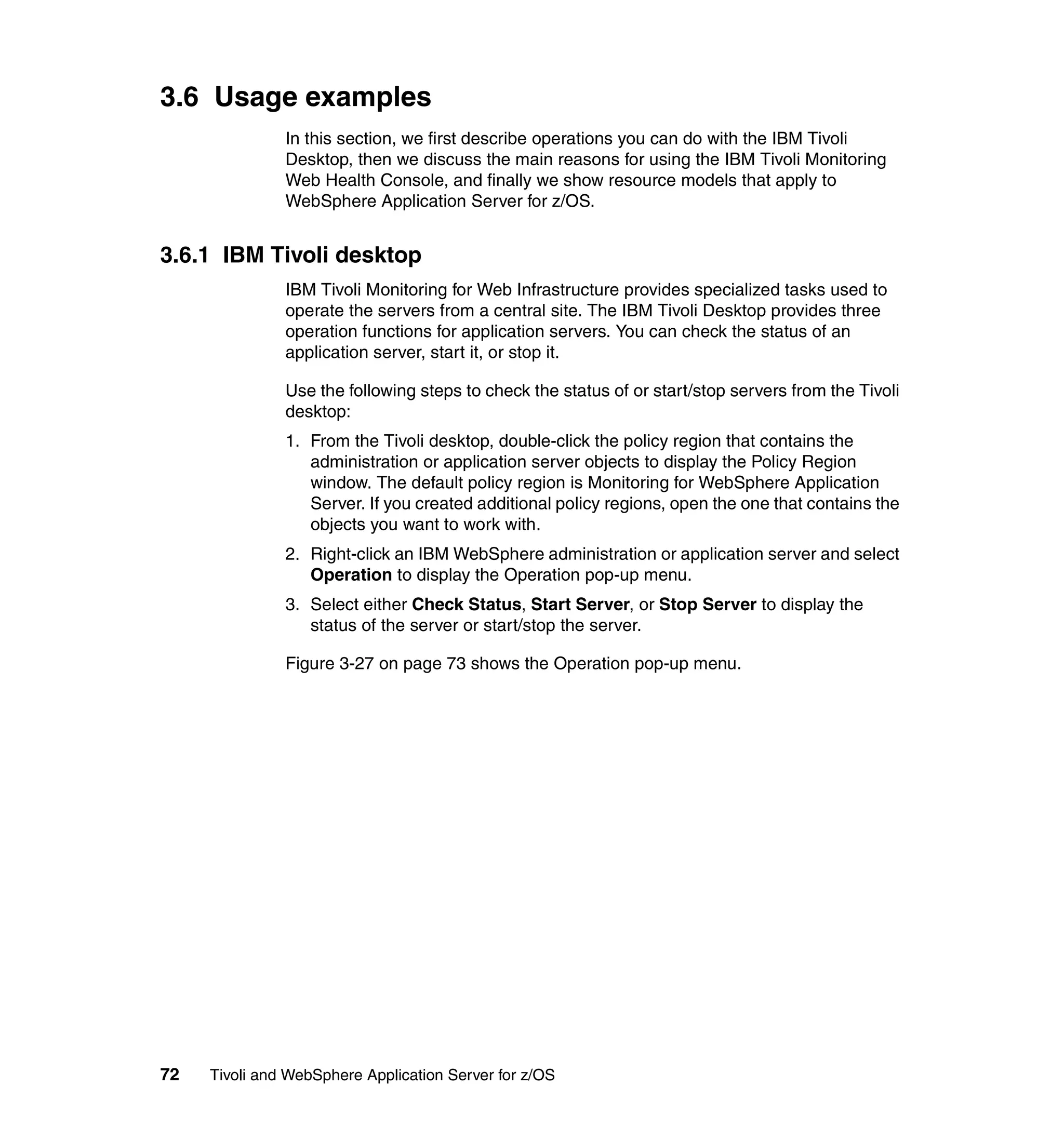 3.6 Usage examples
               In this section, we first describe operations you can do with the IBM Tivoli
               Desktop, then we discuss the main reasons for using the IBM Tivoli Monitoring
               Web Health Console, and finally we show resource models that apply to
               WebSphere Application Server for z/OS.


3.6.1 IBM Tivoli desktop
               IBM Tivoli Monitoring for Web Infrastructure provides specialized tasks used to
               operate the servers from a central site. The IBM Tivoli Desktop provides three
               operation functions for application servers. You can check the status of an
               application server, start it, or stop it.

               Use the following steps to check the status of or start/stop servers from the Tivoli
               desktop:
               1. From the Tivoli desktop, double-click the policy region that contains the
                  administration or application server objects to display the Policy Region
                  window. The default policy region is Monitoring for WebSphere Application
                  Server. If you created additional policy regions, open the one that contains the
                  objects you want to work with.
               2. Right-click an IBM WebSphere administration or application server and select
                  Operation to display the Operation pop-up menu.
               3. Select either Check Status, Start Server, or Stop Server to display the
                  status of the server or start/stop the server.

               Figure 3-27 on page 73 shows the Operation pop-up menu.




72   Tivoli and WebSphere Application Server for z/OS
 