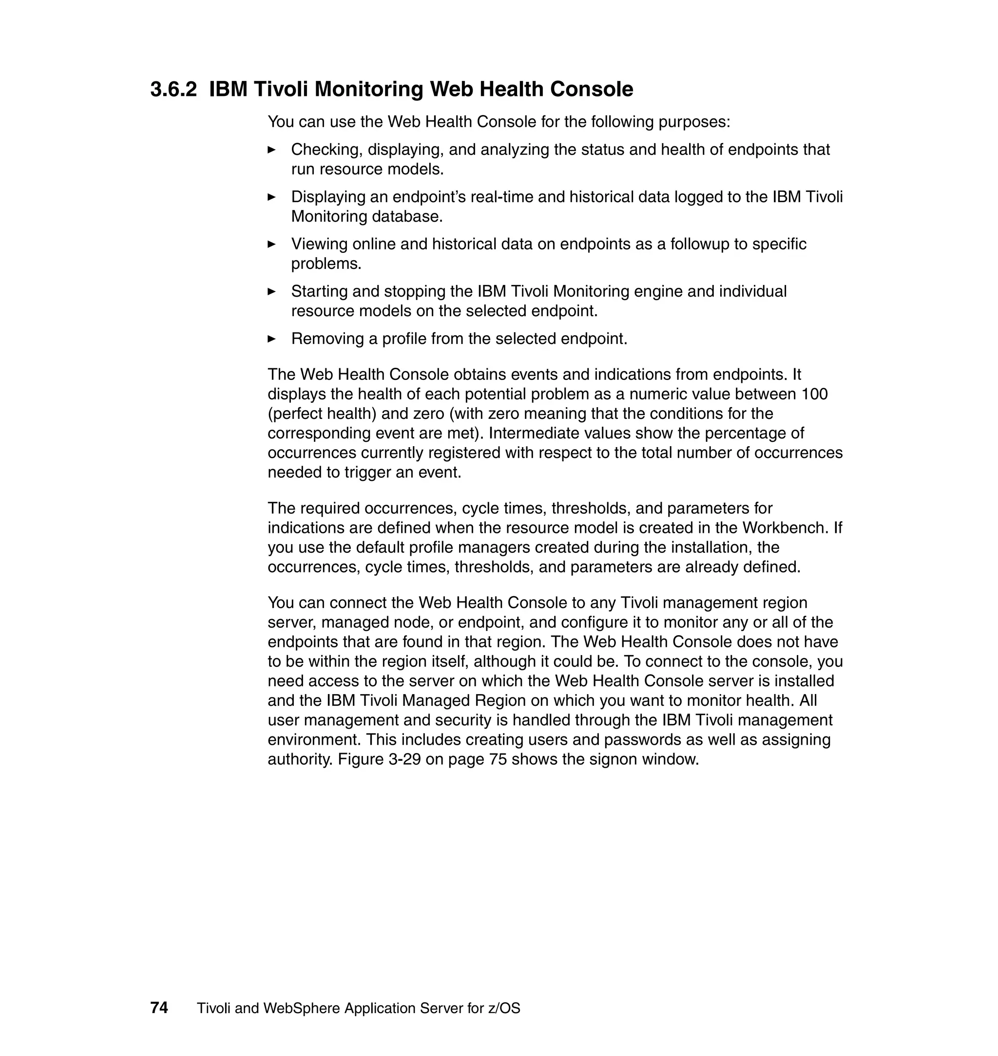 3.6.2 IBM Tivoli Monitoring Web Health Console
               You can use the Web Health Console for the following purposes:
                  Checking, displaying, and analyzing the status and health of endpoints that
                  run resource models.
                  Displaying an endpoint’s real-time and historical data logged to the IBM Tivoli
                  Monitoring database.
                  Viewing online and historical data on endpoints as a followup to specific
                  problems.
                  Starting and stopping the IBM Tivoli Monitoring engine and individual
                  resource models on the selected endpoint.
                  Removing a profile from the selected endpoint.

               The Web Health Console obtains events and indications from endpoints. It
               displays the health of each potential problem as a numeric value between 100
               (perfect health) and zero (with zero meaning that the conditions for the
               corresponding event are met). Intermediate values show the percentage of
               occurrences currently registered with respect to the total number of occurrences
               needed to trigger an event.

               The required occurrences, cycle times, thresholds, and parameters for
               indications are defined when the resource model is created in the Workbench. If
               you use the default profile managers created during the installation, the
               occurrences, cycle times, thresholds, and parameters are already defined.

               You can connect the Web Health Console to any Tivoli management region
               server, managed node, or endpoint, and configure it to monitor any or all of the
               endpoints that are found in that region. The Web Health Console does not have
               to be within the region itself, although it could be. To connect to the console, you
               need access to the server on which the Web Health Console server is installed
               and the IBM Tivoli Managed Region on which you want to monitor health. All
               user management and security is handled through the IBM Tivoli management
               environment. This includes creating users and passwords as well as assigning
               authority. Figure 3-29 on page 75 shows the signon window.




74   Tivoli and WebSphere Application Server for z/OS
 