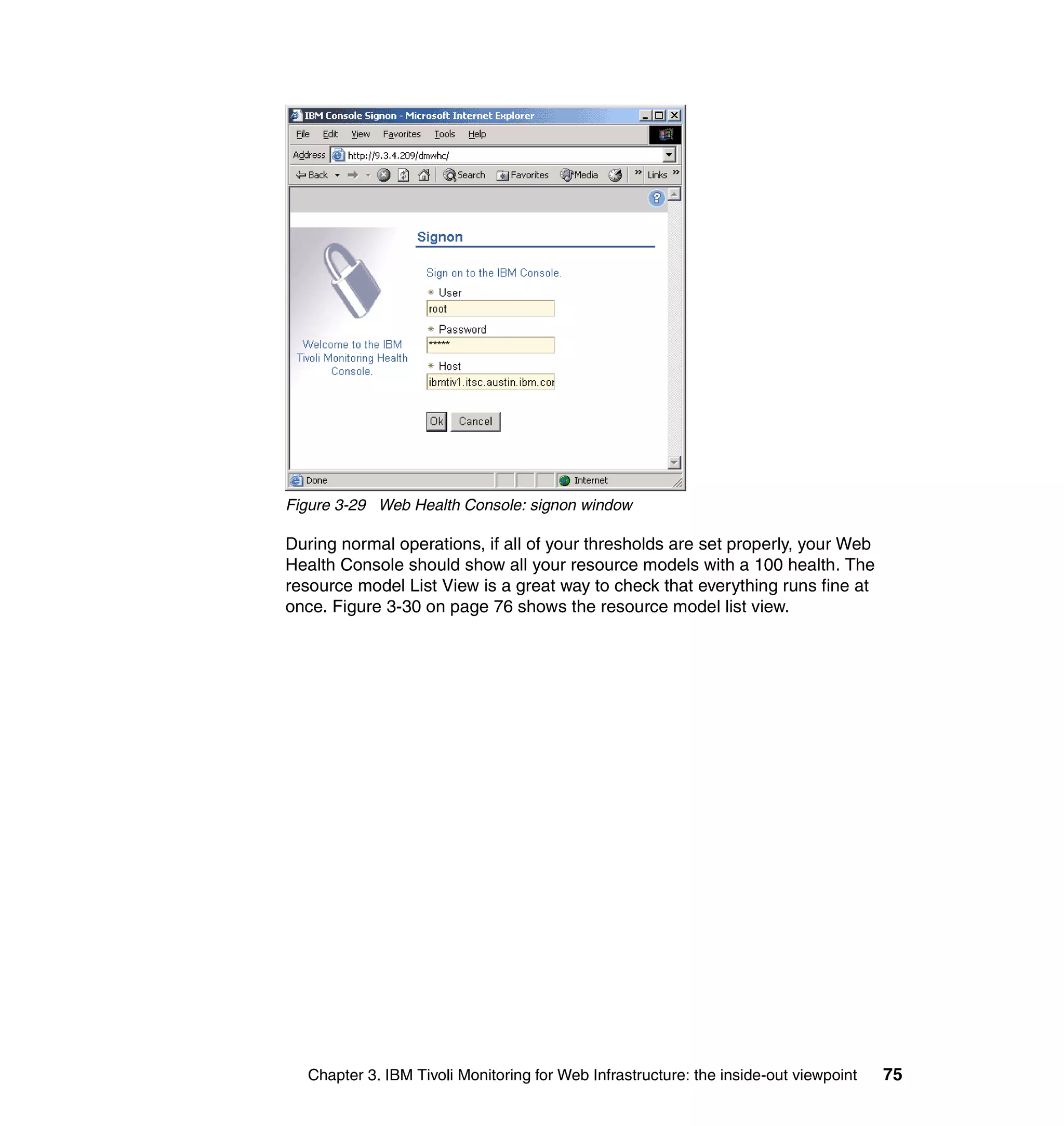 Figure 3-29 Web Health Console: signon window

During normal operations, if all of your thresholds are set properly, your Web
Health Console should show all your resource models with a 100 health. The
resource model List View is a great way to check that everything runs fine at
once. Figure 3-30 on page 76 shows the resource model list view.




  Chapter 3. IBM Tivoli Monitoring for Web Infrastructure: the inside-out viewpoint   75
 