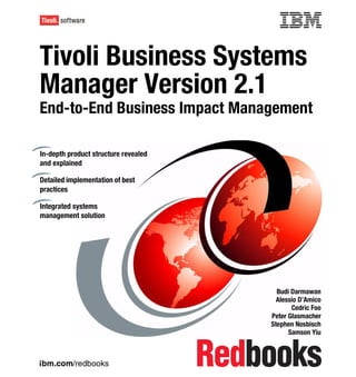 Front cover


Tivoli Business Systems
Manager Version 2.1
End-to-End Business Impact Management

In-depth product structure revealed
and explained

Detailed implementation of best
practices

Integrated systems
management solution




                                                      Budi Darmawan
                                                      Alessio D’Amico
                                                           Cedric Foo
                                                    Peter Glasmacher
                                                    Stephen Nosbisch
                                                          Samson Yiu



ibm.com/redbooks
 