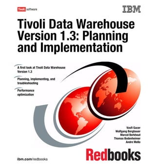 Front cover


Tivoli Data Warehouse
                 house
Version 1.3: Planning
and Implementationon
A first look at Tivoli Data Warehouse
Version 1.3

Planning, implementing, and
troubleshooting

Performance
optimization




                                                               Vasfi Gucer
                                                       Wolfgang Bergbauer
                                                          Marcel Berkhout
                                                      Thomas Bodenheimer
                                                              Andre Mello




ibm.com/redbooks
 