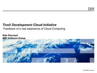 Tivoli Development Cloud Initiative
Feedback of a real experience of Cloud Computing

Rob Pennock
IBM Software Group




                                                   © 2009 IBM Corporation
 
