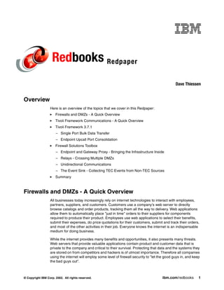 Redbooks Redpaper
                                                                                                   Dave Thiessen


Overview
                  Here is an overview of the topics that we cover in this Redpaper:
                      Firewalls and DMZs - A Quick Overview
                      Tivoli Framework Communications - A Quick Overview
                      Tivoli Framework 3.7.1
                      – Single Port Bulk Data Transfer
                      – Endpoint Upcall Port Consolidation
                      Firewall Solutions Toolbox
                      – Endpoint and Gateway Proxy - Bringing the Infrastructure Inside
                      – Relays - Crossing Multiple DMZs
                      – Unidirectional Communications
                      – The Event Sink - Collecting TEC Events from Non-TEC Sources
                      Summary



Firewalls and DMZs - A Quick Overview
                  All businesses today increasingly rely on internet technologies to interact with employees,
                  partners, suppliers, and customers. Customers use a company's web server to directly
                  browse catalogs and order products, tracking them all the way to delivery. Web applications
                  allow them to automatically place "just in time" orders to their suppliers for components
                  required to produce their product. Employees use web applications to select their benefits,
                  submit their expenses, do price quotations for their customers, submit and track their orders,
                  and most of the other activities in their job. Everyone knows the internet is an indispensable
                  medium for doing business.

                  While the internet provides many benefits and opportunities, it also presents many threats.
                  Web servers that provide valuable applications contain product and customer data that is
                  private to the company and critical to their survival. Protecting that data and the systems they
                  are stored on from competitors and hackers is of utmost importance. Therefore all companies
                  using the internet will employ some level of firewall security to "let the good guys in, and keep
                  the bad guys out".



© Copyright IBM Corp. 2002. All rights reserved.                                          ibm.com/redbooks        1
 