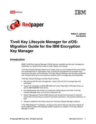 Redpaper
                                                                                        William C. Johnston
                                                                                               Axel Buecker


Tivoli Key Lifecycle Manager for z/OS:
Migration Guide for the IBM Encryption
Key Manager

Introduction
                IBM® Tivoli® Key Lifecycle Manager (TKLM) delivers simplified key life-cycle management
                capabilities in a solution that is easy to install, deploy, and manage.

                Tivoli Key Lifecycle Manager allows you to create, back up, and manage the life cycle of keys
                and certificates that an organization uses, including the management of symmetric keys,
                asymmetric key parts, and certificates. Tivoli Key Lifecycle Manager also provides a graphical
                user interface (GUI) and a command-line interface (CLI) to manage keys and certificates.

                Tivoli Key Lifecycle Manager provides these functions:
                   Key serving with life-cycle management, using a GUI and CLI to manage keys and
                   certificates
                   Support for encryption-enabled IBM 3592 and Linear Tape-Open (LTO) tape drives, as
                   well as IBM DS8000® Turbo drives
                   Encrypted backup and recovery to protect the critical keystore and other Tivoli Key
                   Lifecycle Manager data, such as the configuration file
                   System Management Facility (SMF)-based audit records that are based on selected
                   events that are occurring as a result of successful operations, unsuccessful operations, or
                   both
                   Debug for additional information about the Tivoli Key Lifecycle Manager problems

                In this IBM Redpaper™ publication, we discuss the actions that are required to migrate an
                existing IBM Encryption Key Manager (EKM) installation on z/OS® to Tivoli Key Lifecycle
                Manager for z/OS.




© Copyright IBM Corp. 2010. All rights reserved.                                      ibm.com/redbooks       1
 