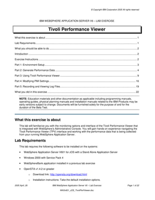 © Copyright IBM Corporation 2005 All rights reserved
2005 April, 26 IBM WebSphere Application Server V6 – Lab Exercise Page 1 of 22
WASv601_zOS_TivoliPerfViewer.doc
IBM WEBSPHERE APPLICATION SERVER V6 – LAB EXERCISE
Tivoli Performance Viewer
What this exercise is about ................................................................................................................................... 1
Lab Requirements................................................................................................................................................. 1
What you should be able to do ............................................................................................................................. 2
Introduction ........................................................................................................................................................... 2
Exercise Instructions............................................................................................................................................. 2
Part 1: Environment Setup.................................................................................................................................... 3
Part 2: Generate Performance Data ..................................................................................................................... 4
Part 3: Using Tivoli Performance Viewer .............................................................................................................. 9
Part 4: Modifying PMI Settings............................................................................................................................ 16
Part 5: Recording and Viewing Log Files............................................................................................................ 19
What you did in this exercise .............................................................................................................................. 22
NOTE: Education materials and other documentation as applicable including programming manuals,
operating guides, physical planning manuals and installation manuals related to the IBM Products may be
early versions subject to change. Documents will be furnished solely for the purpose of and for the
duration of the Beta Test.
What this exercise is about
This lab will familiarize you with the monitoring options and interface of the Tivoli Performance Viewer that
is integrated with WebSphere’s Administrative Console. You will gain hands on experience navigating the
Tivoli Performance Viewer (TPV) interface and working with the performance data that is being collected
from your running WebSphere Application Server.
Lab Requirements
This lab requires the following software to be installed on the systems:
• WebSphere Application Server V601 for zOS with a Stand Alone Application Server
• Windows 2000 with Service Pack 4
• WebSphereBank application installed in a previous lab exercise
• OpenSTA v1.4.2 or greater
o Download link: http://opensta.org/download.html
o Installation instructions: Take the default installation options.
 