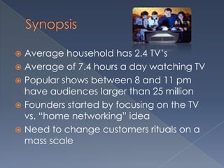 Synopsis Average household has 2.4 TV’sAverage of 7.4 hours a day watching TVPopular shows between 8 and 11 pm have audiences larger than 25 millionFounders started by focusing on the TV vs. “home networking” ideaNeed to change customers rituals on a mass scale