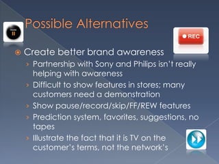 Possible Alternatives Create better brand awareness Partnership with Sony and Philips isn’t really helping with awarenessDifficult to show features in stores; many customers need a demonstration Show pause/record/skip/FF/REW featuresPrediction system, favorites, suggestions, no tapesIllustrate the fact that it is TV on the customer’s terms, not the network’s