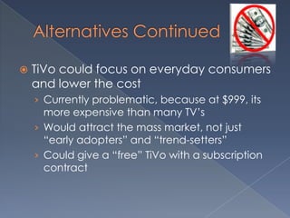Alternatives Continued TiVo could focus on everyday consumers and lower the costCurrently problematic, because at $999, its more expensive than many TV’sWould attract the mass market, not just “early adopters” and “trend-setters”Could give a “free” TiVo with a subscription contract
