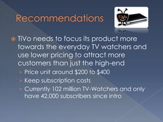 Recommendations TiVo needs to focus its product more towards the everyday TV watchers and use lower pricing to attract more customers than just the high-end Price unit around $200 to $400Keep subscription costsCurrently 102 million TV-Watchers and only have 42,000 subscribers since intro