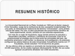 RESUMEN HISTÓRICO
La Universidad Nacional de La Plata, fundada en 1905 por el doctor Joaquín
Víctor González, surge de la ...