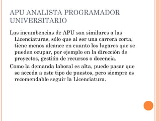 APU ANALISTA PROGRAMADOR
UNIVERSITARIO
Las incumbencias de APU son similares a las
Licenciaturas, sólo que al ser una carrera corta,
tiene menos alcance en cuanto los lugares que se
pueden ocupar, por ejemplo en la dirección de
proyectos, gestión de recursos o docencia.
Como la demanda laboral es alta, puede pasar que
se acceda a este tipo de puestos, pero siempre es
recomendable seguir la Licenciatura.

 
