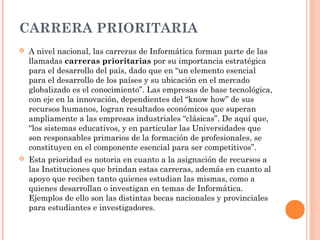 CARRERA PRIORITARIA


A nivel nacional, las carreras de Informática forman parte de las
llamadas carreras prioritarias por su importancia estratégica
para el desarrollo del país, dado que en “un elemento esencial
para el desarrollo de los países y su ubicación en el mercado
globalizado es el conocimiento”. Las empresas de base tecnológica,
con eje en la innovación, dependientes del “know how” de sus
recursos humanos, logran resultados económicos que superan
ampliamente a las empresas industriales “clásicas”. De aquí que,
“los sistemas educativos, y en particular las Universidades que
son responsables primarios de la formación de profesionales, se
constituyen en el componente esencial para ser competitivos”.



Esta prioridad es notoria en cuanto a la asignación de recursos a
las Instituciones que brindan estas carreras, además en cuanto al
apoyo que reciben tanto quienes estudian las mismas, como a
quienes desarrollan o investigan en temas de Informática.
Ejemplos de ello son las distintas becas nacionales y provinciales
para estudiantes e investigadores.

 