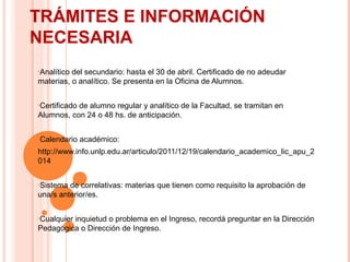 TRÁMITES E INFORMACIÓN
NECESARIA
•Analítico

del secundario: hasta el 30 de abril. Certificado de no adeudar
materias, o analítico. Se presenta en la Oficina de Alumnos.
•Certificado

de alumno regular y analítico de la Facultad, se tramitan en
Alumnos, con 24 o 48 hs. de anticipación.
•Calendario

académico:

http://www.info.unlp.edu.ar/articulo/2011/12/19/calendario_academico_lic_apu_2
014
•Sistema

de correlativas: materias que tienen como requisito la aprobación de
una/s anterior/es.
•Cualquier

inquietud o problema en el Ingreso, recordá preguntar en la Dirección
Pedagógica o Dirección de Ingreso.

 