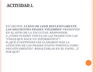 ACTIVIDAD 1

EN GRUPOS, LUEGO DE LEER REFLEXIVAMENTE
LAS SIGUIENTES FRASES "CÉLEBRES" PRESENTES
EN EL SITIO DE LA FACULTAD, RESPONDER:
A-¿CÓMO PUEDEN VINCULAR LAS FRASES CON LAS
"COSAS QUE HACE UN INFORMÁTICO"?
B-¿QUÉ CUESTIONES LES LLAMARON MÁS LA
ATENCIÓN DE LAS FRASES (TANTO POSITIVA COMO
NEGATIVAMENTE)? -RESALTARLAS EN EL PAPEL- ¿Y
POR QUÉ?

 