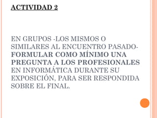 ACTIVIDAD 2

EN GRUPOS -LOS MISMOS O
SIMILARES AL ENCUENTRO PASADOFORMULAR COMO MÍNIMO UNA
PREGUNTA A LOS PROFESIONALES
EN INFORMÁTICA DURANTE SU
EXPOSICIÓN, PARA SER RESPONDIDA
SOBRE EL FINAL.

 