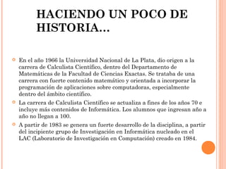 HACIENDO UN POCO DE
HISTORIA…


En el año 1966 la Universidad Nacional de La Plata, dio origen a la
carrera de Calculista Científico, dentro del Departamento de
Matemáticas de la Facultad de Ciencias Exactas. Se trataba de una
carrera con fuerte contenido matemático y orientada a incorporar la
programación de aplicaciones sobre computadoras, especialmente
dentro del ámbito científico.



La carrera de Calculista Científico se actualiza a fines de los años 70 e
incluye más contenidos de Informática. Los alumnos que ingresan año a
año no llegan a 100.



A partir de 1983 se genera un fuerte desarrollo de la disciplina, a partir
del incipiente grupo de Investigación en Informática nucleado en el
LAC (Laboratorio de Investigación en Computación) creado en 1984.

 