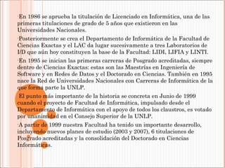 •En

1986 se aprueba la titulación de Licenciado en Informática, una de las
primeras titulaciones de grado de 5 años que existieron en las
Universidades Nacionales.
•Posteriormente

se crea el Departamento de Informática de la Facultad de
Ciencias Exactas y el LAC da lugar sucesivamente a tres Laboratorios de
I/D que aún hoy constituyen la base de la Facultad: LIDI, LIFIA y LINTI.
•En

1995 se inician las primeras carreras de Posgrado acreditadas, siempre
dentro de Ciencias Exactas: estas son las Maestrías en Ingeniería de
Software y en Redes de Datos y el Doctorado en Ciencias. También en 1995
nace la Red de Universidades Nacionales con Carreras de Informática de la
que forma parte la UNLP.
•El

punto más importante de la historia se concreta en Junio de 1999
cuando el proyecto de Facultad de Informática, impulsado desde el
Departamento de Informática con el apoyo de todos los claustros, es votado
por unanimidad en el Consejo Superior de la UNLP.
•A

partir de 1999 nuestra Facultad ha tenido un importante desarrollo,
incluyendo nuevos planes de estudio (2003 y 2007), 6 titulaciones de
Posgrado acreditadas y la consolidación del Doctorado en Ciencias
Informáticas.

 