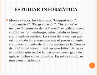 ESTUDIAR INFORMÁTICA


Muchas veces, los términos: "Computación",
"Informática", "Programación", "Sistemas" e
incluso "Ingeniería del Software" se utilizan como
sinónimos. Sin embargo, estas palabras tienen un
significado específico. La rama de la ciencia que
estudia todo lo relacionado con el procesamiento
y almacenamiento de la información es la Ciencia
de la Computación, mientras que Informática es
el nombre que recibe la disciplina encargada de
aplicar dichos conocimientos. En este sentido, es
una ciencia aplicada.

 