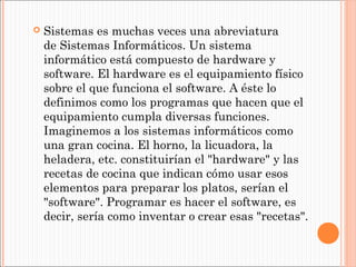 

Sistemas es muchas veces una abreviatura
de Sistemas Informáticos. Un sistema
informático está compuesto de hardware y
software. El hardware es el equipamiento físico
sobre el que funciona el software. A éste lo
definimos como los programas que hacen que el
equipamiento cumpla diversas funciones.
Imaginemos a los sistemas informáticos como
una gran cocina. El horno, la licuadora, la
heladera, etc. constituirían el "hardware" y las
recetas de cocina que indican cómo usar esos
elementos para preparar los platos, serían el
"software". Programar es hacer el software, es
decir, sería como inventar o crear esas "recetas".

 