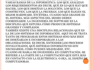 SISTEMA COMPLETO PRECISA DE ESPECIALISTAS DE
VARIAS RAMAS DE LA INFORMÁTICA: LOS QUE ANALIZAN
LOS REQUERIMIENTOS (ES DECIR, QUÉ ES LO QUE HAY QUE
HACER), LOS QUE DISEÑAN LA SOLUCIÓN, LOS QUE LA
CONSTRUYEN, LOS QUE LA PRUEBAN, LOS QUE ELIGEN EL
MEJOR HARDWARE, ETCÉTERA. CUANDO MÁS GRANDE ES
EL SISTEMA, MÁS ASPECTOS DEL MISMO DEBEN
COORDINARSE. LA INGENIERÍA DE SOFTWARE ES LA
DISCIPLINA QUE ESTUDIA CÓMO PRODUCIR SISTEMAS
GRANDES Y COMPLEJOS.
TAMBIÉN EXISTE UNA DISCIPLINA RELACIONADA QUE ES
LA DE LOS SISTEMAS DE INFORMACIÓN. AQUÍ NO SE TRATA
TANTO DE PROGRAMAR ESTOS SISTEMAS SINO MÁS BIEN
DE DISEÑARLOS E INCORPORARLOS A LAS
ORGANIZACIONES. ES DECIR, ENTENDER LOS PROCESOS
INVOLUCRADOS, QUÉ SISTEMAS INFORMÁTICOS SON
NECESARIOS, CÓMO PUEDEN MEJORARSE, ETC.
CUANDO SE HABLA DE INGENIERÍA EN COMPUTACIÓN, SE
REFIERE A LA PARTE DE LA COMPUTACIÓN QUE ESTÁ MÁS
EN CONTACTO CON LA ELECTRÓNICA. O SEA, AL DISEÑO DE
COMPUTADORAS.

 