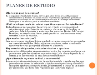 PLANES DE ESTUDIO
¿Qué es un plan de estudios?
Es el esquema estructurado de cada carrera por años, de las áreas obligatorias y
fundamentales y de áreas optativas con sus respectivas asignaturas que forman
parte del currículo de los establecimientos educativos. Es el mapa o documento
básico para el estudiante, junto al calendario académico.

¿Cuál es la importancia del mismo y qué tienen que ver los estudiantes?

Es fundamental para realizar la carrera con criterio y responsabilidad,
además es una guía. Depende de cada uno el avance en dicho plan, es
decir, uno debe informarse y anotarse a las materias. Dentro del Consejo
Directivo, los estudiantes tienen participación en las discusiones sobre
materias y plan de estudios.
¿Qué son las “correlativas”?

Son materias que requieren haber aprobado otra u otras materias para poder
ser cursadas o rendidas. Salvo algunas excepciones, todas las materias
requieren de otra/s para poder avanzar en la carrera.
Hay materias obligatorias y materias electivas u optativas

Las materias obligatorias, como su nombre lo dice, las tenemos que hacer nos
gusten o no, pero las optativas se pueden elegir, y la oferta depende de la
carrera y de las opciones de cada área de conocimiento.
¿Qué diferencia hay entre un final y una cursada?

Las materias tienen dos instancias: la aprobación de la cursada regular, que
generalmente consta de asistencia y aprobación de parciales y tenemos 5
años para aprobarlas completamente, generalmente a través de un final o
por promoción, que tiene más requisitos que la cursada regular.

 