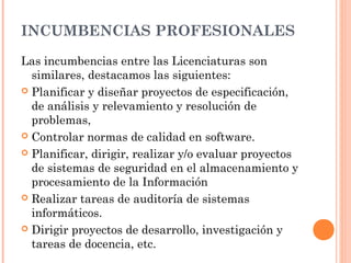 INCUMBENCIAS PROFESIONALES
Las incumbencias entre las Licenciaturas son
similares, destacamos las siguientes:
 Planificar y diseñar proyectos de especificación,
de análisis y relevamiento y resolución de
problemas,
 Controlar normas de calidad en software.
 Planificar, dirigir, realizar y/o evaluar proyectos
de sistemas de seguridad en el almacenamiento y
procesamiento de la Información
 Realizar tareas de auditoría de sistemas
informáticos.
 Dirigir proyectos de desarrollo, investigación y
tareas de docencia, etc.

 