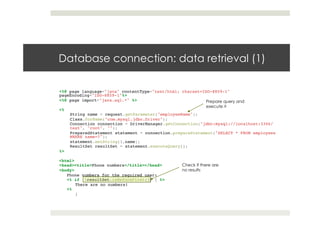 Database connection: data retrieval (1)
<%@ page language="java" contentType="text/html; charset=ISO-8859-1"
pageEncoding="ISO-8859-1"%>!
<%@ page import="java.sql.*" %>!
!
<%!
String name = request.getParameter("employeeName");!
Class.forName("com.mysql.jdbc.Driver");!
Connection connection = DriverManager.getConnection("jdbc:mysql://localhost:3306/
test", "root", "");!
PreparedStatement statement = connection.prepareStatement("SELECT * FROM employees
WHERE name=?");!
statement.setString(1,name);!
ResultSet resultSet = statement.executeQuery();!
%>!
!
<html>!
<head><title>Phone numbers</title></head>!
<body>!
Phone numbers for the required user:!
<% if (!resultSet.isBeforeFirst()) { %>!
There are no numbers!!
<% !
}!
Check if there are
no results
Prepare query and
execute it
 