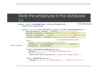 Store the employee in the database
(1)
public class CreateEmployee extends HttpServlet {!
Connection connection;!
!!
public void init(ServletConfig config) throws ServletException { !
ServletContext context = config.getServletContext(); !
String loginUser = context.getInitParameter("dbUser");!
String loginPasswd = context.getInitParameter("dbPassword");!
String loginUrl = context.getInitParameter("dbURL"); !
!
try {!
Class.forName("com.mysql.jdbc.Driver");!
connection = DriverManager.getConnection(loginUrl,
loginUser, loginPasswd);!
}!
catch (ClassNotFoundException ex) {!
System.err.println("ClassNotFoundException: " +
ex.getMessage());!
throw new ServletException("Class not found Error");!
}!
catch (SQLException ex) {!
System.err.println("SQLException: " + ex.getMessage());!
}!
}!
CreateEmployee
Get parameters from the context
Get the connection
 