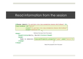 Read information from the session
<%@page import="it.polimi.tiw.jsp.examples.beans.HelloBean" %>!
<jsp:useBean id="hello" !
class="it.polimi.tiw.jsp.examples.beans.HelloBean"
scope="session"/>!
!
<html>!
<head><title>Hello, World!</title></head>!
<body>!
Name in session: <jsp:getProperty property="name" name="hello"/>!
</body>!
</html>
Retrieve the bean from the session
Read the property from the bean
 