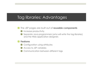 Tag libraries: Advantages
¤  The JSP pages are built out of reusable components
¤  Increase productivity
¤  Separate Java programmers (who will write the tag libraries)
and the Web application designers
¤  Features
¤  Configuration using attributes
¤  Access to JSP variables
¤  Communication between different tags
 