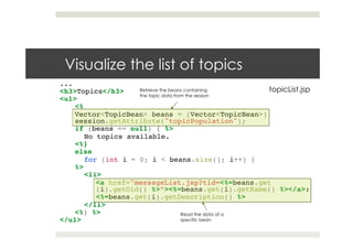 Visualize the list of topics
...!
<h3>Topics</h3>!
<ul>!
<% !
Vector<TopicBean> beans = (Vector<TopicBean>)
session.getAttribute("topicPopulation");!
if (beans == null) { %>!
No topics available.!
<%}!
else!
for (int i = 0; i < beans.size(); i++) {!
%>!
<li>!
<a href="messageList.jsp?tid=<%=beans.get
(i).getOid() %>”><%=beans.get(i).getName() %></a>:!
<%=beans.get(i).getDescription() %>!
</li>!
<%} %>!
</ul>
Retrieve the beans containing
the topic data from the session
Read the data of a
specific bean
topicList.jsp
 