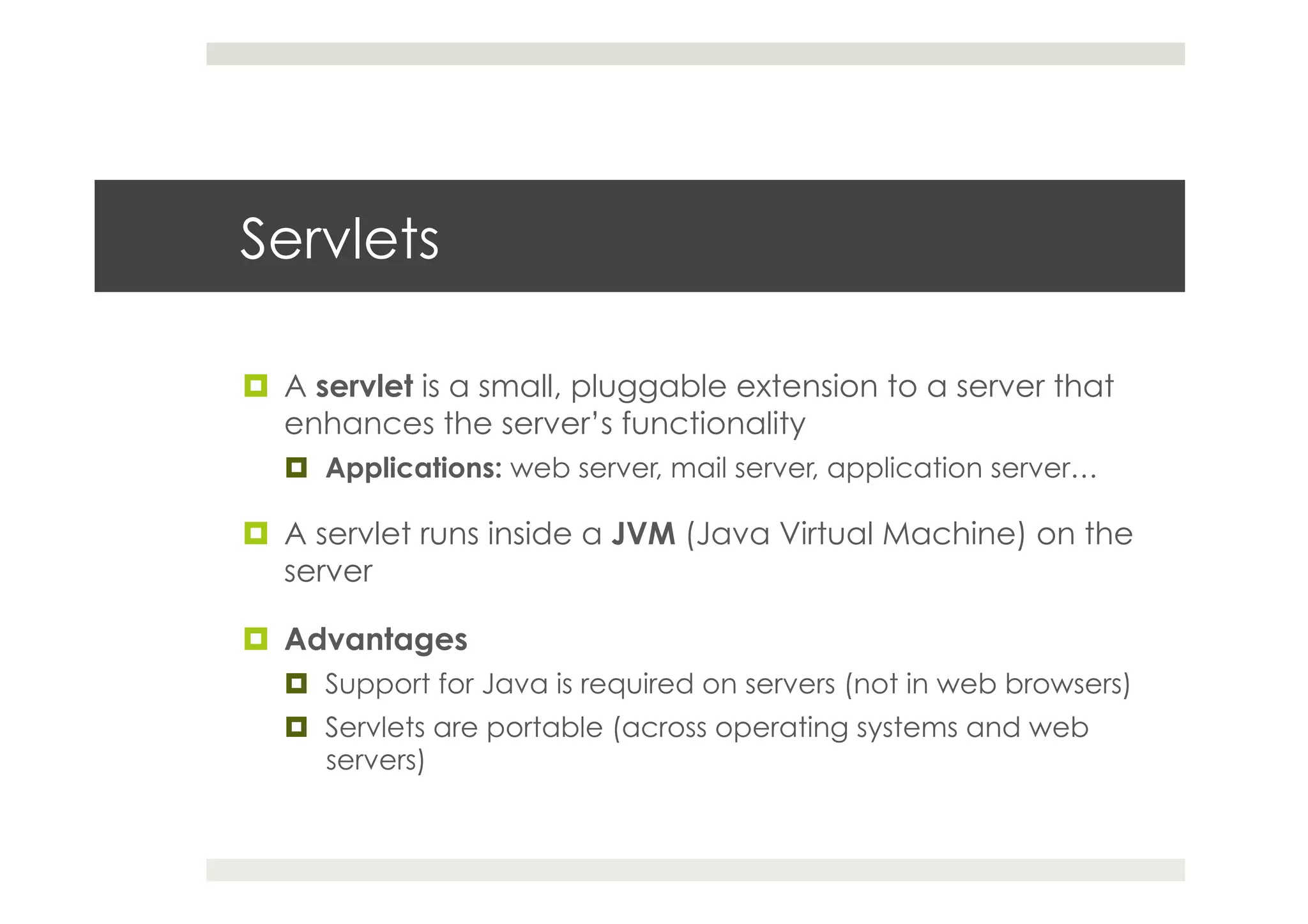Servlets
¤  A servlet is a small, pluggable extension to a server that
enhances the server’s functionality
¤  Applications: web server, mail server, application server…
¤  A servlet runs inside a JVM (Java Virtual Machine) on the
server
¤  Advantages
¤  Support for Java is required on servers (not in web browsers)
¤  Servlets are portable (across operating systems and web
servers)
 