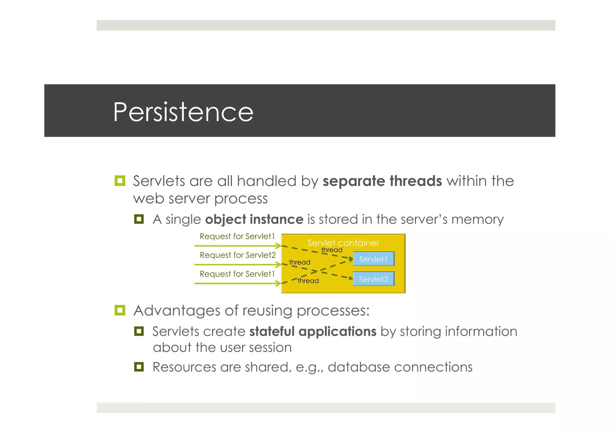 Persistence
¤  Servlets are all handled by separate threads within the
web server process
¤  A single object instance is stored in the server’s memory
¤  Advantages of reusing processes:
¤  Servlets create stateful applications by storing information
about the user session
¤  Resources are shared, e.g., database connections
Request for Servlet1
Request for Servlet2
Request for Servlet1
thread
thread
thread
 
