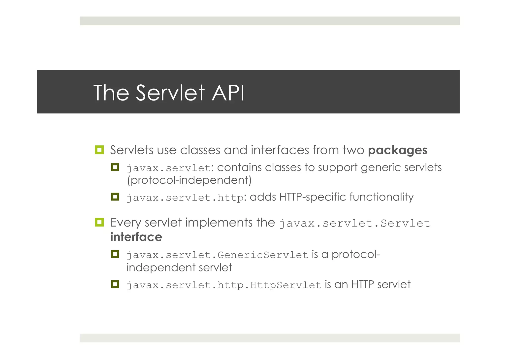 The Servlet API
¤  Servlets use classes and interfaces from two packages
¤  javax.servlet: contains classes to support generic servlets
(protocol-independent)
¤  javax.servlet.http: adds HTTP-specific functionality
¤  Every servlet implements the javax.servlet.Servlet
interface
¤  javax.servlet.GenericServlet is a protocol-
independent servlet
¤  javax.servlet.http.HttpServlet is an HTTP servlet
 