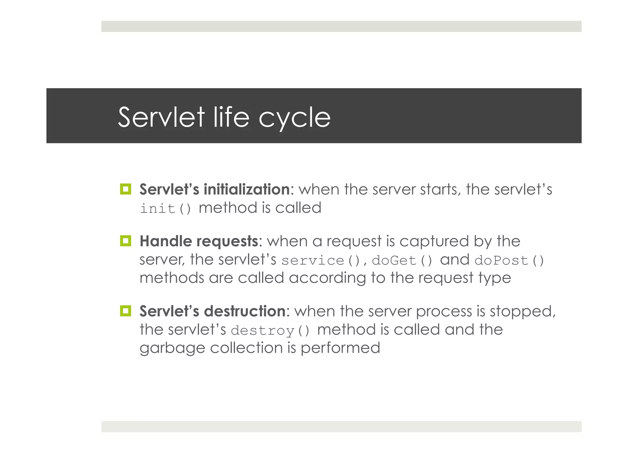 Servlet life cycle
¤  Servlet’s initialization: when the server starts, the servlet’s
init() method is called
¤  Handle requests: when a request is captured by the
server, the servlet’s service(), doGet() and doPost()
methods are called according to the request type
¤  Servlet’s destruction: when the server process is stopped,
the servlet’s destroy() method is called and the
garbage collection is performed
 