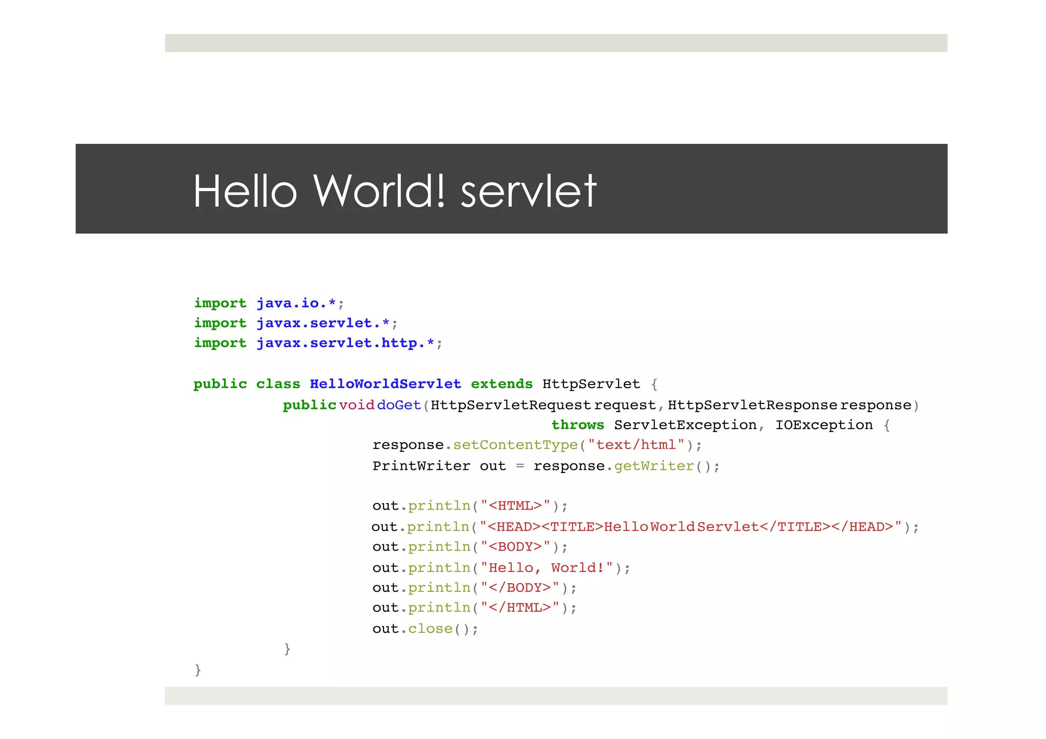 Hello World! servlet
import java.io.*;!
import javax.servlet.*;!
import javax.servlet.http.*;!
!
public class HelloWorldServlet extends HttpServlet {!
!public void doGet(HttpServletRequest request, HttpServletResponse response)!
! ! ! !throws ServletException, IOException {!
! !response.setContentType("text/html");!
! !PrintWriter out = response.getWriter();!
! !!
! !out.println("<HTML>");!
! !out.println("<HEAD><TITLE>HelloWorldServlet</TITLE></HEAD>");!
! !out.println("<BODY>");!
! !out.println("Hello, World!");!
! !out.println("</BODY>");!
! !out.println("</HTML>");!
! !out.close();!
!}!
}
 