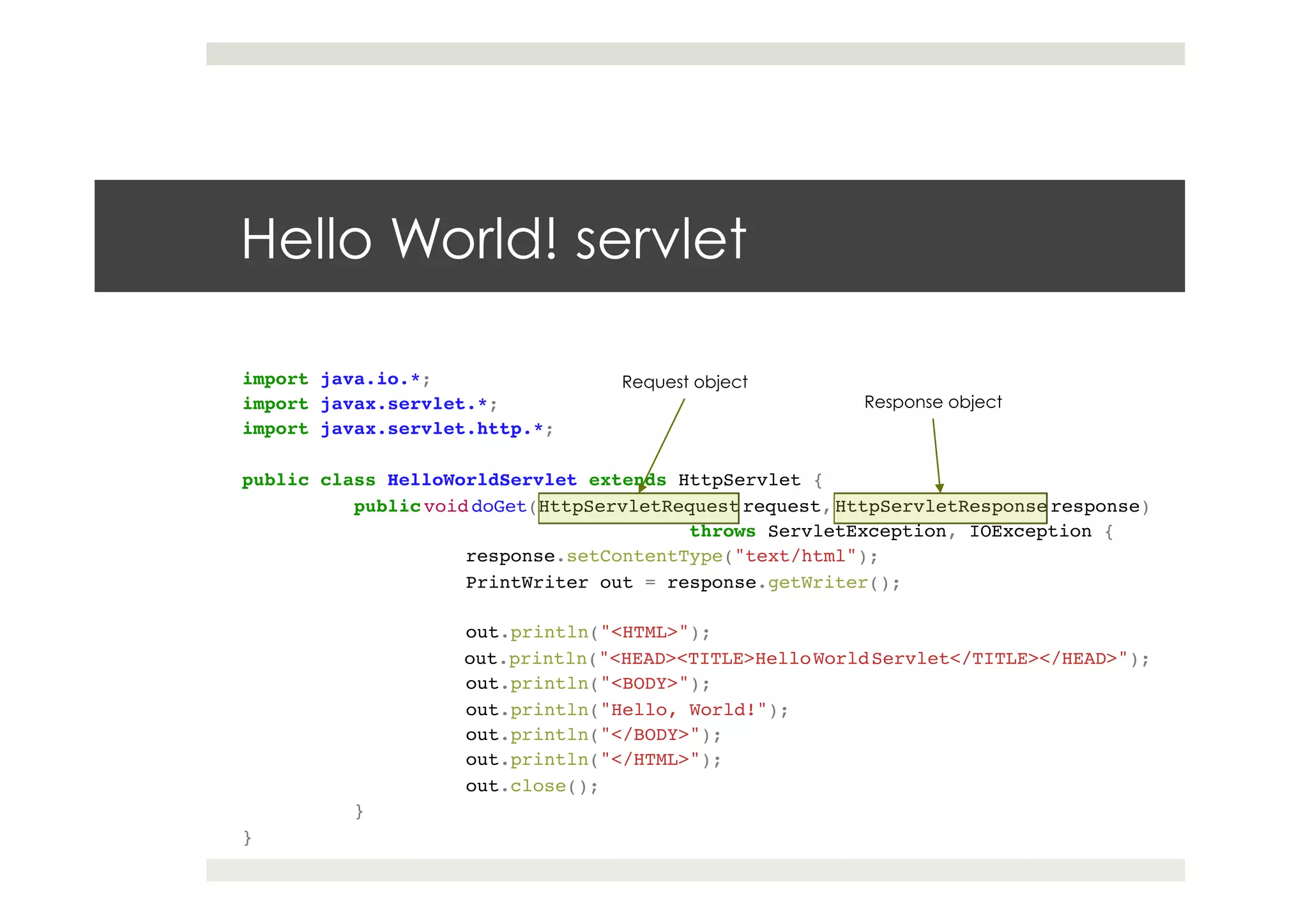import java.io.*;!
import javax.servlet.*;!
import javax.servlet.http.*;!
!
public class HelloWorldServlet extends HttpServlet {!
!public void doGet(HttpServletRequest request, HttpServletResponse response)!
! ! ! !throws ServletException, IOException {!
! !response.setContentType("text/html");!
! !PrintWriter out = response.getWriter();!
! !!
! !out.println("<HTML>");!
! !out.println("<HEAD><TITLE>HelloWorldServlet</TITLE></HEAD>");!
! !out.println("<BODY>");!
! !out.println("Hello, World!");!
! !out.println("</BODY>");!
! !out.println("</HTML>");!
! !out.close();!
!}!
}
Hello World! servlet
Request object
Response object
 
