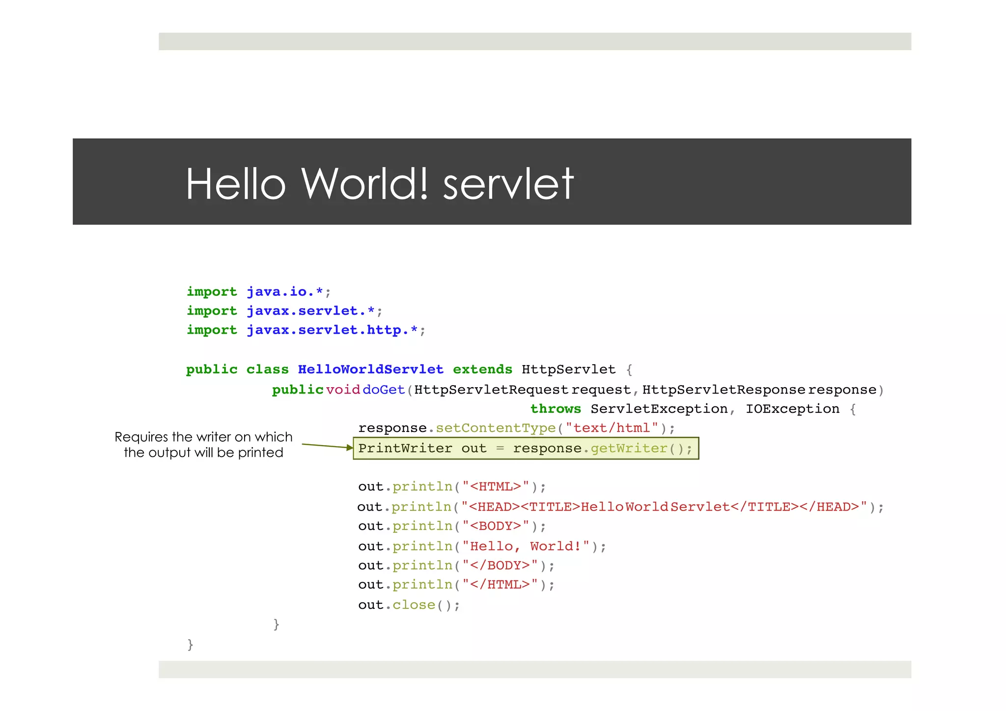 import java.io.*;!
import javax.servlet.*;!
import javax.servlet.http.*;!
!
public class HelloWorldServlet extends HttpServlet {!
!public void doGet(HttpServletRequest request, HttpServletResponse response)!
! ! ! !throws ServletException, IOException {!
! !response.setContentType("text/html");!
! !PrintWriter out = response.getWriter();!
! !!
! !out.println("<HTML>");!
! !out.println("<HEAD><TITLE>HelloWorldServlet</TITLE></HEAD>");!
! !out.println("<BODY>");!
! !out.println("Hello, World!");!
! !out.println("</BODY>");!
! !out.println("</HTML>");!
! !out.close();!
!}!
}
Hello World! servlet
Requires the writer on which
the output will be printed
 