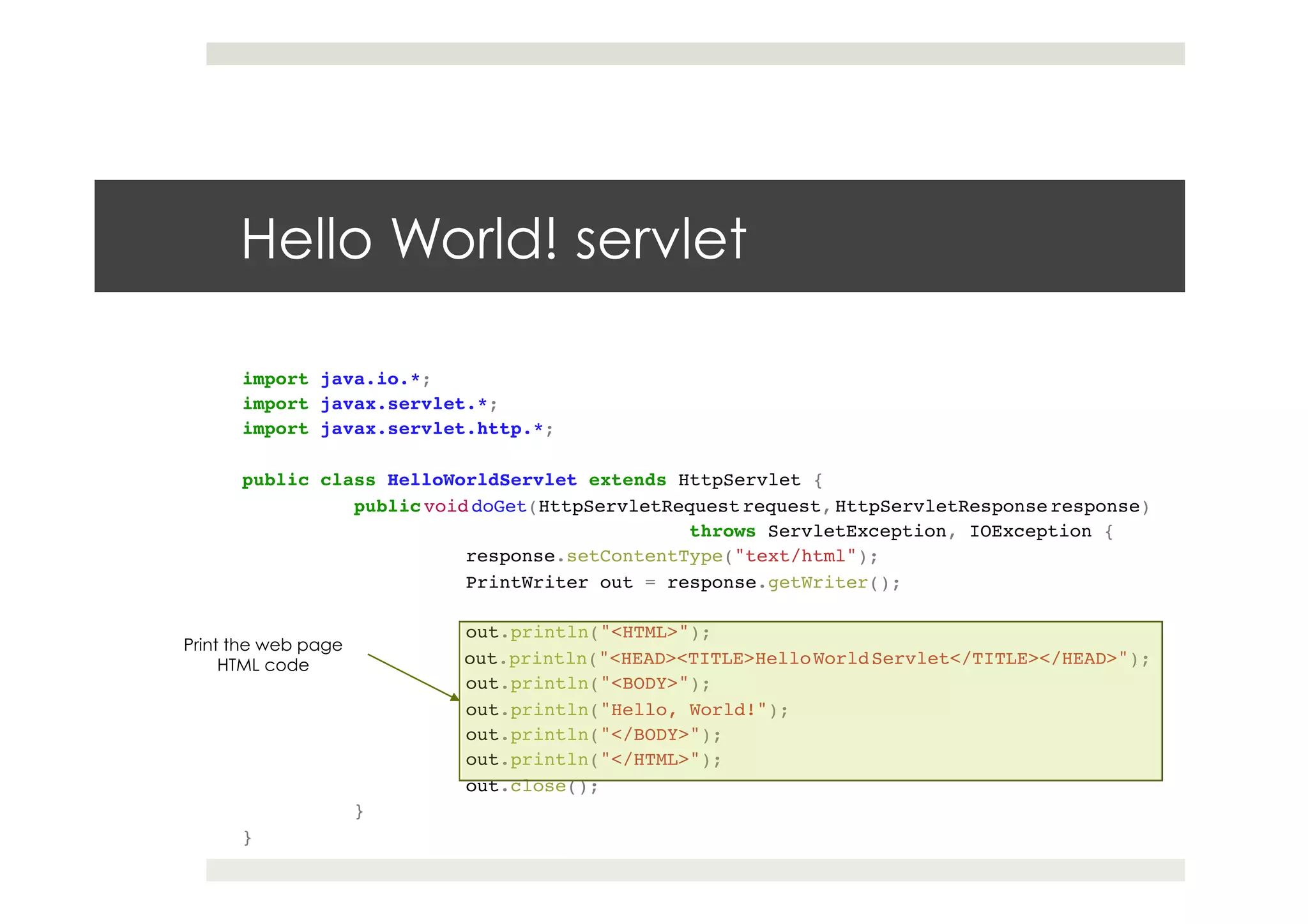 import java.io.*;!
import javax.servlet.*;!
import javax.servlet.http.*;!
!
public class HelloWorldServlet extends HttpServlet {!
!public void doGet(HttpServletRequest request, HttpServletResponse response)!
! ! ! !throws ServletException, IOException {!
! !response.setContentType("text/html");!
! !PrintWriter out = response.getWriter();!
! !!
! !out.println("<HTML>");!
! !out.println("<HEAD><TITLE>HelloWorldServlet</TITLE></HEAD>");!
! !out.println("<BODY>");!
! !out.println("Hello, World!");!
! !out.println("</BODY>");!
! !out.println("</HTML>");!
! !out.close();!
!}!
}
Hello World! servlet
Print the web page
HTML code
 