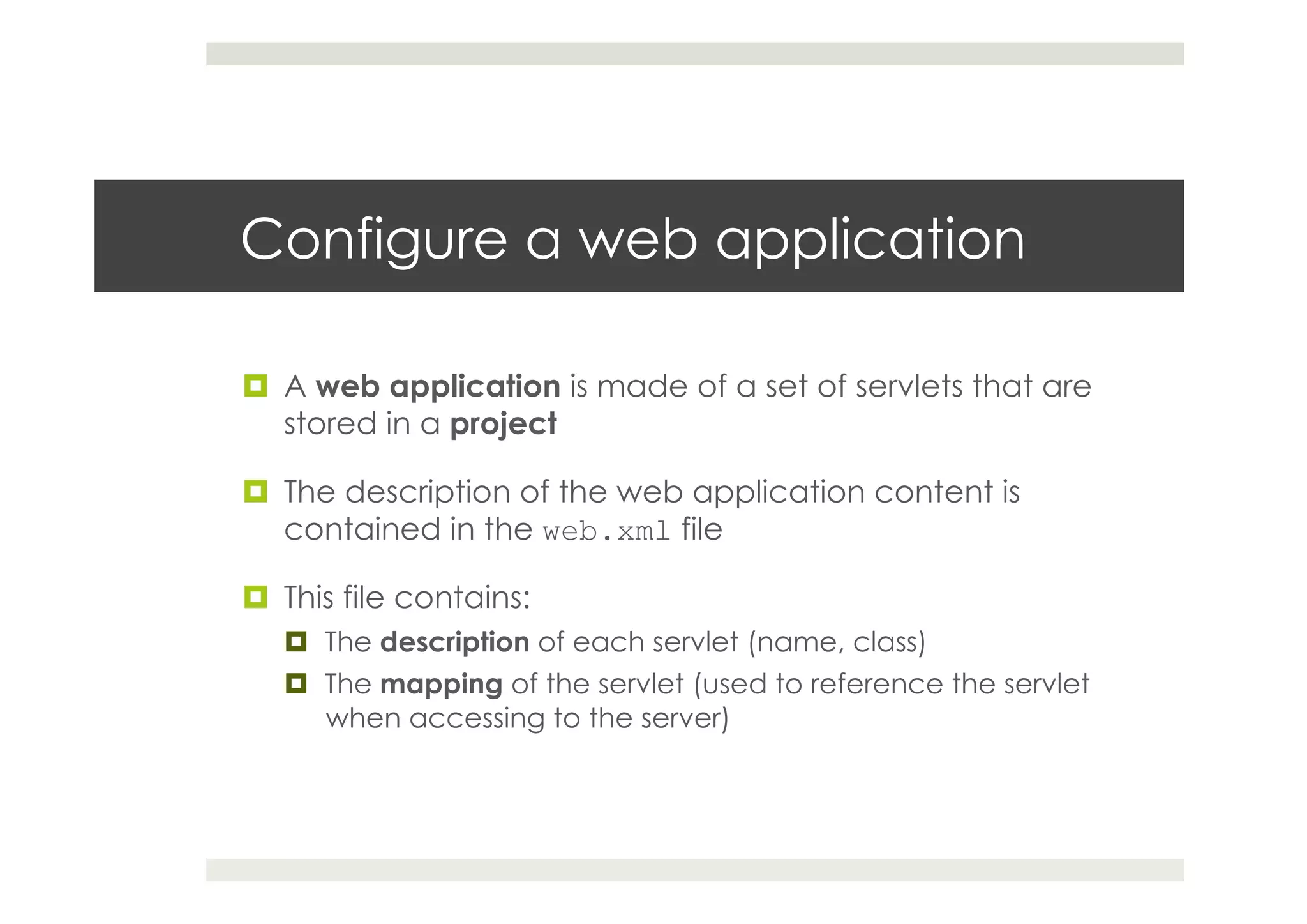 Configure a web application
¤  A web application is made of a set of servlets that are
stored in a project
¤  The description of the web application content is
contained in the web.xml file
¤  This file contains:
¤  The description of each servlet (name, class)
¤  The mapping of the servlet (used to reference the servlet
when accessing to the server)
 