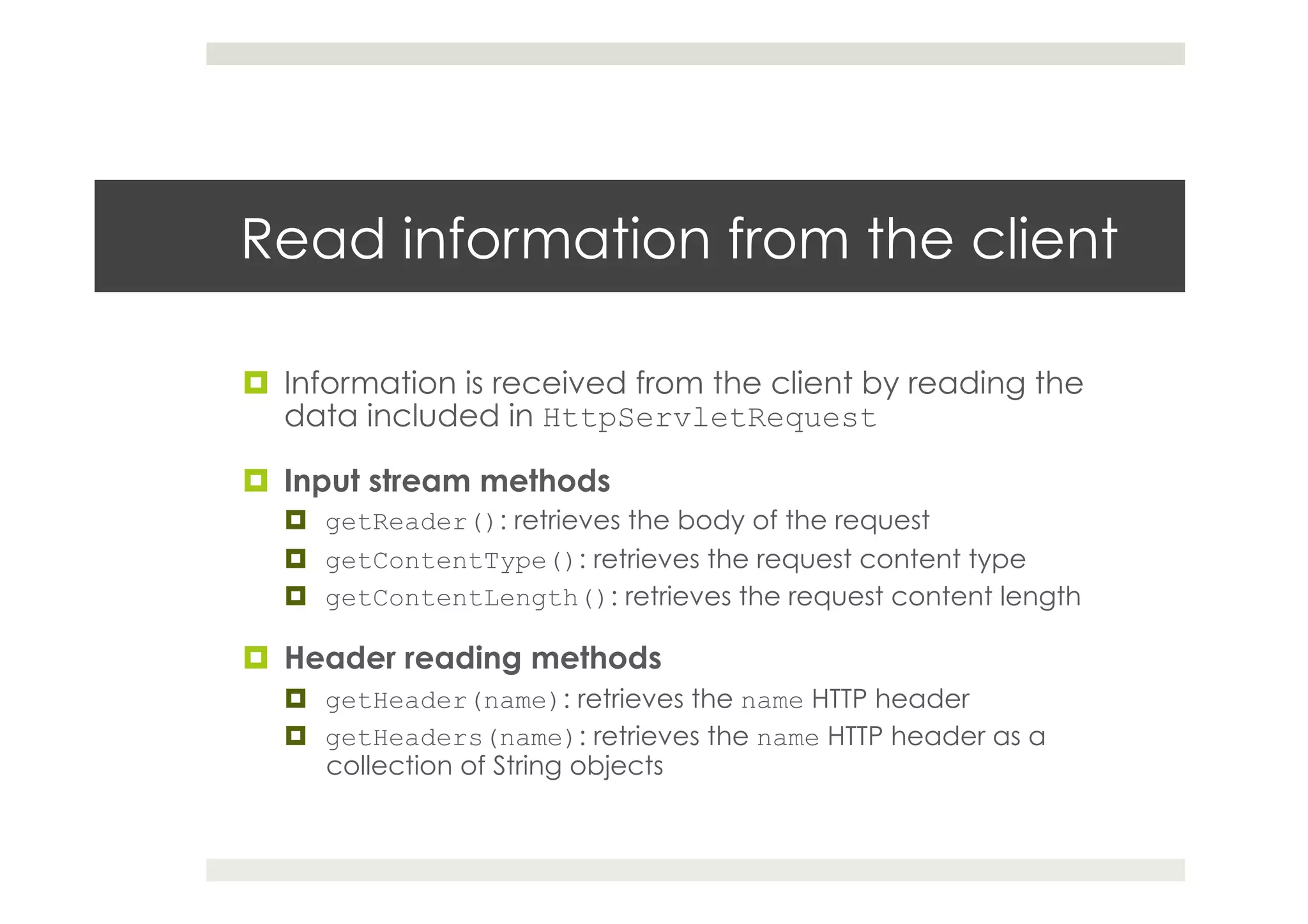 Read information from the client
¤  Information is received from the client by reading the
data included in HttpServletRequest
¤  Input stream methods
¤  getReader(): retrieves the body of the request
¤  getContentType(): retrieves the request content type
¤  getContentLength(): retrieves the request content length
¤  Header reading methods
¤  getHeader(name): retrieves the name HTTP header
¤  getHeaders(name): retrieves the name HTTP header as a
collection of String objects
 