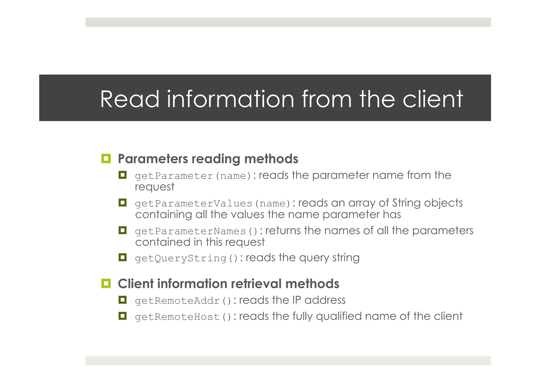 Read information from the client
¤  Parameters reading methods
¤  getParameter(name): reads the parameter name from the
request
¤  getParameterValues(name): reads an array of String objects
containing all the values the name parameter has
¤  getParameterNames(): returns the names of all the parameters
contained in this request
¤  getQueryString(): reads the query string
¤  Client information retrieval methods
¤  getRemoteAddr(): reads the IP address
¤  getRemoteHost(): reads the fully qualified name of the client
 